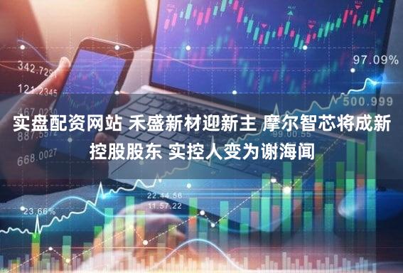 实盘配资网站 禾盛新材迎新主 摩尔智芯将成新控股股东 实控人变为谢海闻