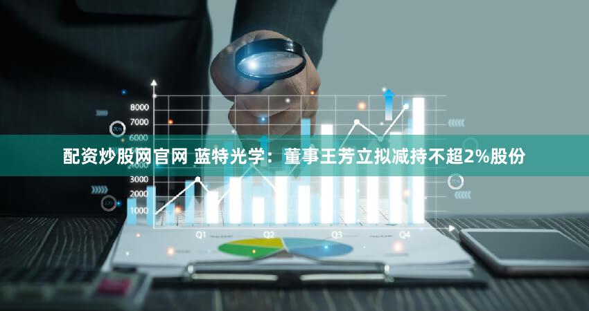 配资炒股网官网 蓝特光学：董事王芳立拟减持不超2%股份