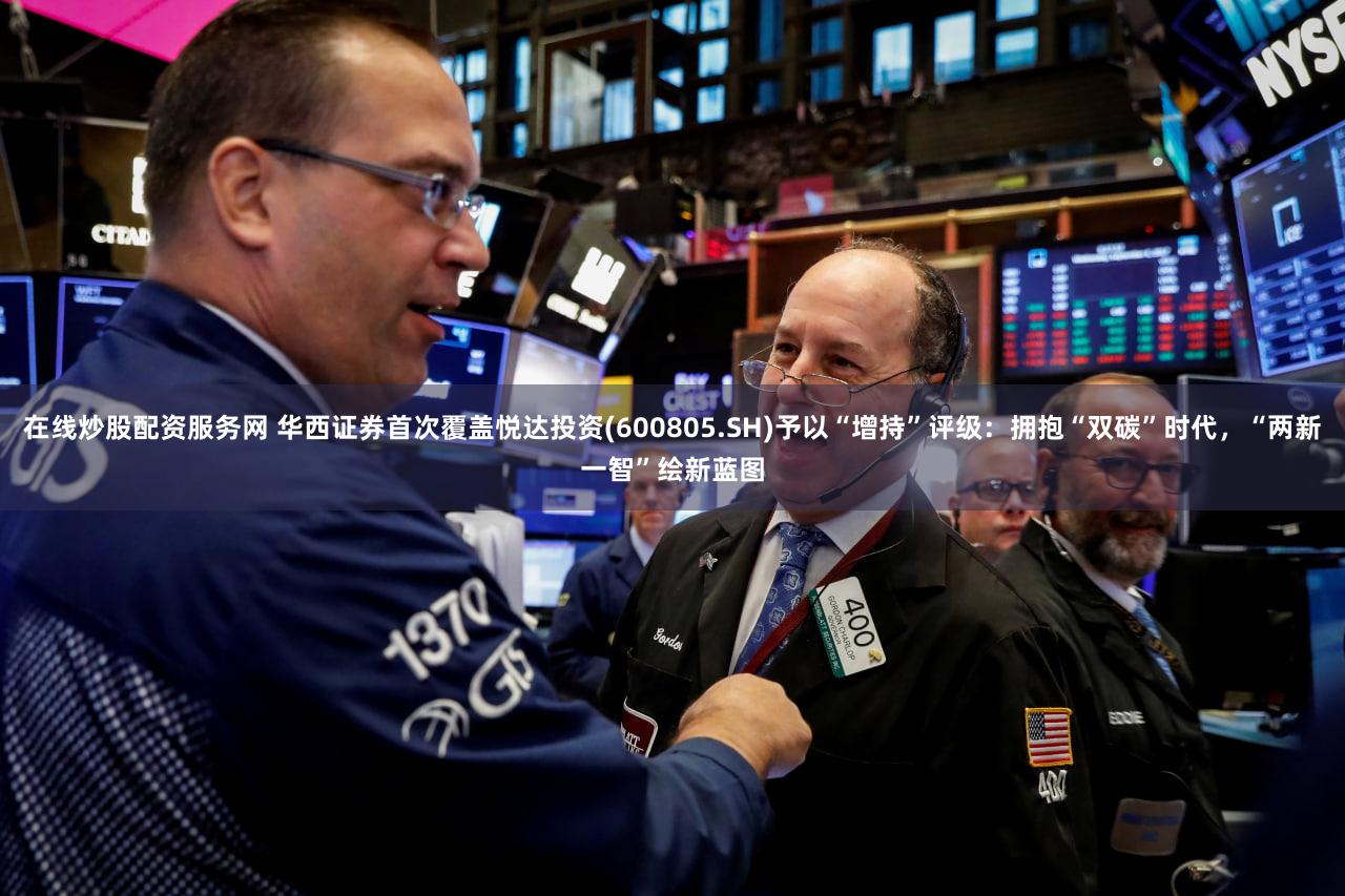 在线炒股配资服务网 华西证券首次覆盖悦达投资(600805.SH)予以“增持”评级：拥抱“双碳”时代，“两新一智”绘新蓝图