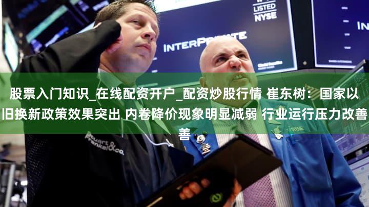 股票入门知识_在线配资开户_配资炒股行情 崔东树:国家以旧换新政策效果突出 内卷降价现象明显减弱 行业运行压力改善