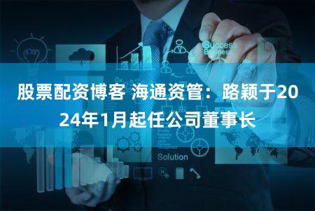 股票配资博客 海通资管：路颖于2024年1月起任公司董事长