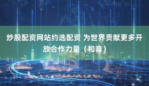 炒股配资网站约选配资 为世界贡献更多开放合作力量（和音）