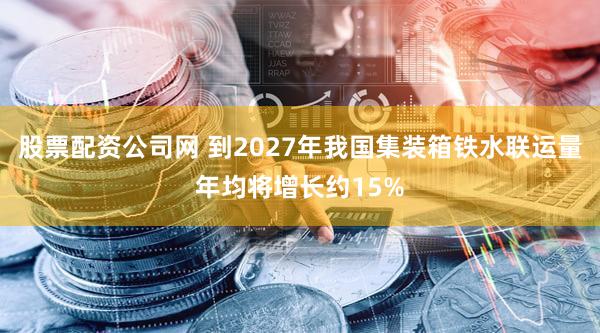 股票配资公司网 到2027年我国集装箱铁水联运量年均将增长约15%