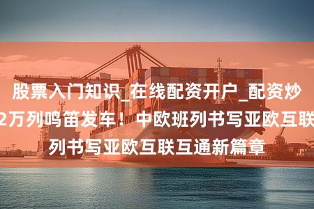 股票入门知识_在线配资开户_配资炒股行情 第12万列鸣笛发车！中欧班列书写亚欧互联互通新篇章