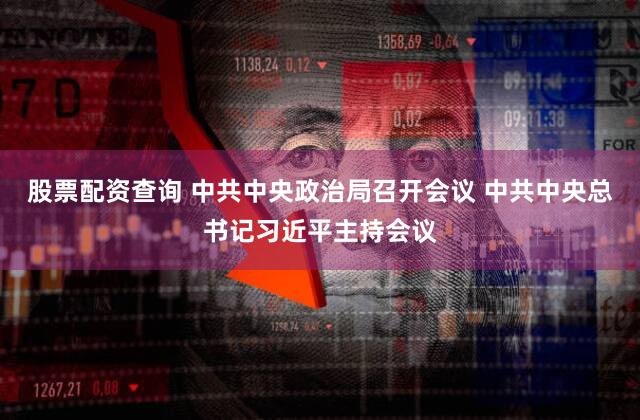 股票配资查询 中共中央政治局召开会议 中共中央总书记习近平主持会议