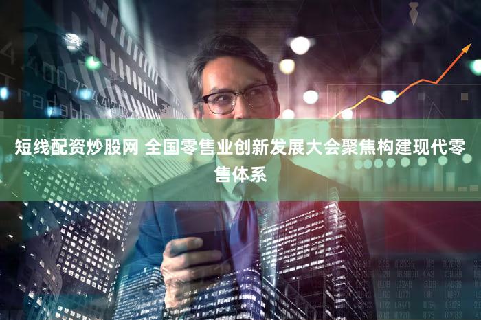 短线配资炒股网 全国零售业创新发展大会聚焦构建现代零售体系
