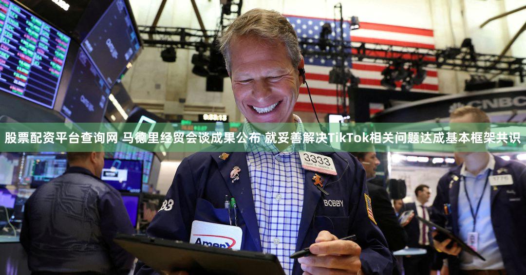 股票配资平台查询网 马德里经贸会谈成果公布 就妥善解决TikTok相关问题达成基本框架共识
