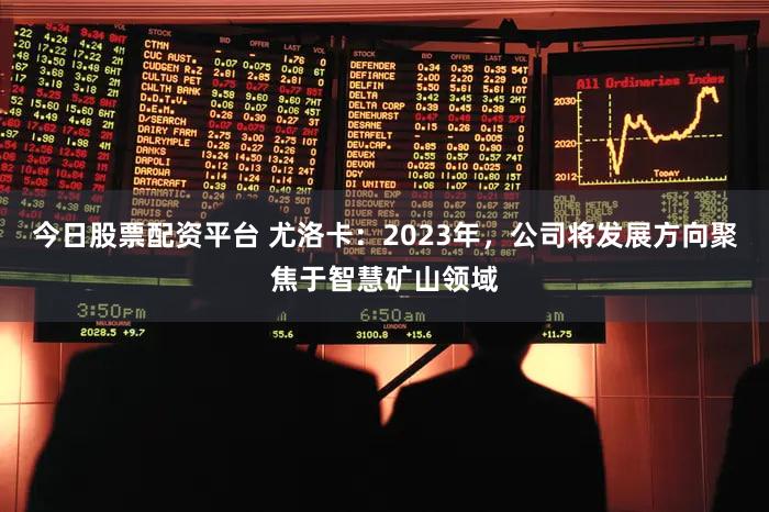 今日股票配资平台 尤洛卡：2023年，公司将发展方向聚焦于智慧矿山领域