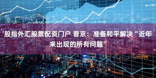 股指外汇股票配资门户 普京：准备和平解决“近年来出现的所有问题”