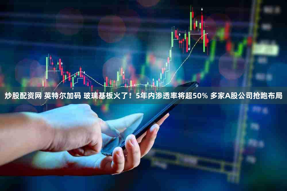 炒股配资网 英特尔加码 玻璃基板火了!5年内渗透率将超50% 多家A股公司抢跑布局