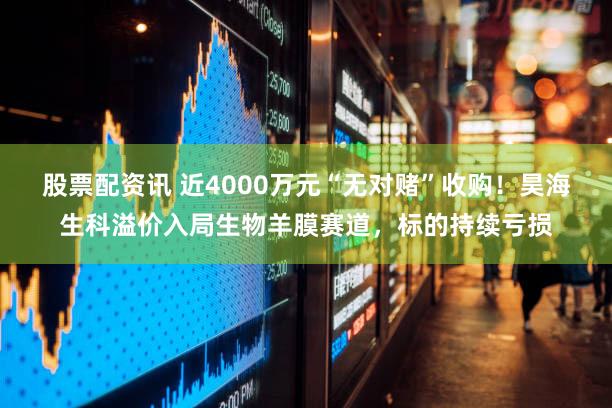 股票配资讯 近4000万元“无对赌”收购!昊海生科溢价入局生物羊膜赛道,标的持续亏损
