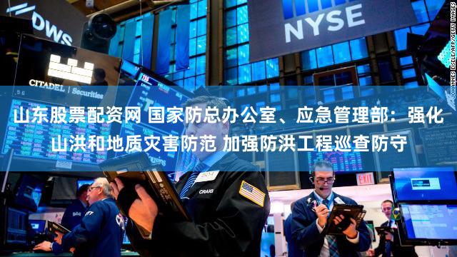 山东股票配资网 国家防总办公室、应急管理部:强化山洪和地质灾害防范 加强防洪工程巡查防守