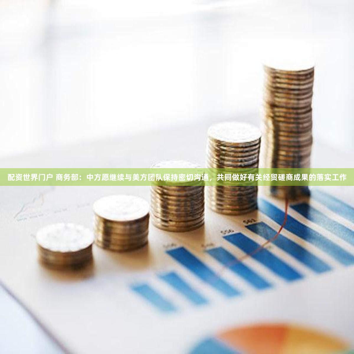 配资世界门户 商务部：中方愿继续与美方团队保持密切沟通，共同做好有关经贸磋商成果的落实工作