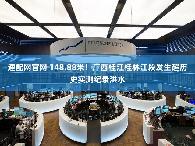 速配网官网 148.88米！广西桂江桂林江段发生超历史实测纪录洪水