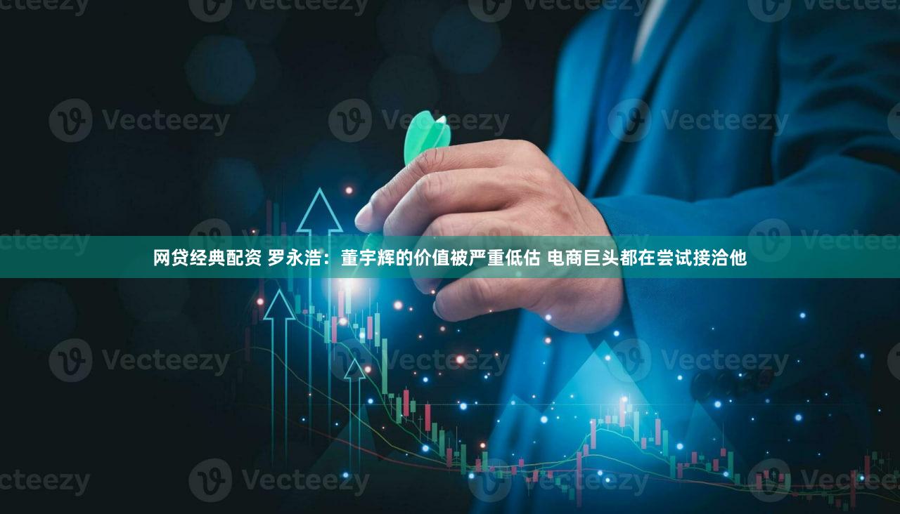 网贷经典配资 罗永浩：董宇辉的价值被严重低估 电商巨头都在尝试接洽他