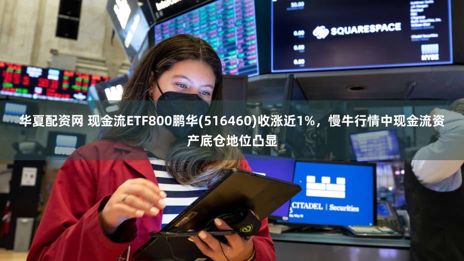 华夏配资网 现金流ETF800鹏华(516460)收涨近1%，慢牛行情中现金流资产底仓地位凸显