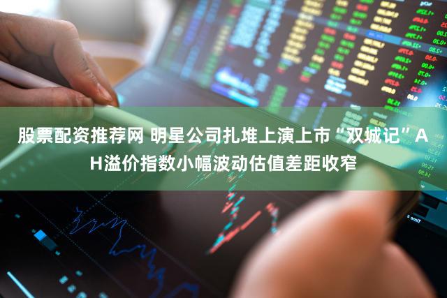 股票配资推荐网 明星公司扎堆上演上市“双城记”AH溢价指数小幅波动估值差距收窄