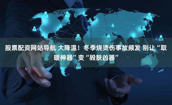 股票配资网站导航 大降温!冬季烧烫伤事故频发 别让“取暖神器”变“毁肤凶器”