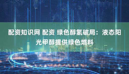 配资知识网 配资 绿色醇氢破局:液态阳光甲醇提供绿色燃料