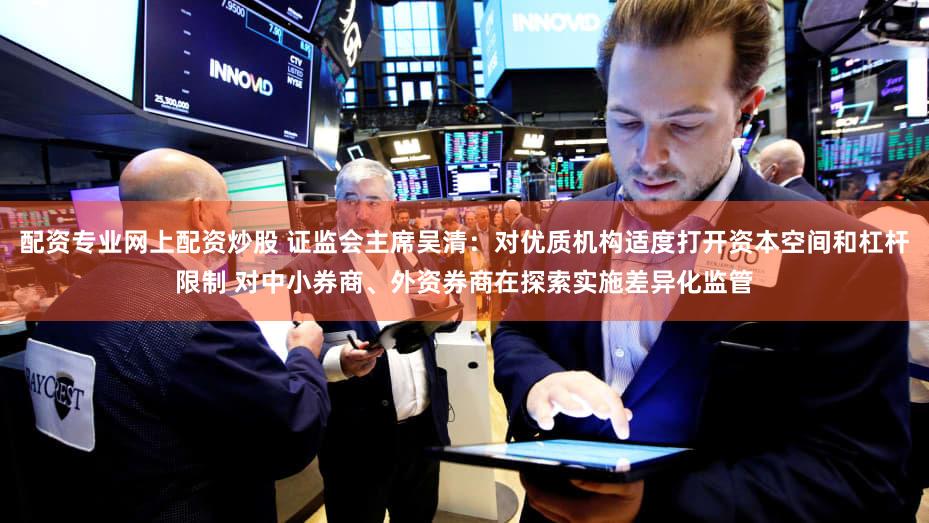 配资专业网上配资炒股 证监会主席吴清:对优质机构适度打开资本空间和杠杆限制 对中小券商、外资券商在探索实施差异化监管
