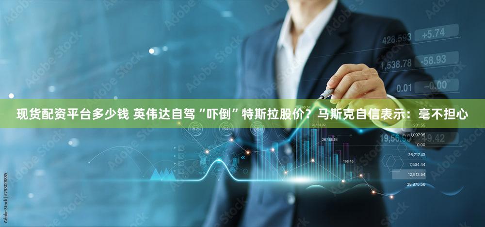 现货配资平台多少钱 英伟达自驾“吓倒”特斯拉股价？马斯克自信表示：毫不担心