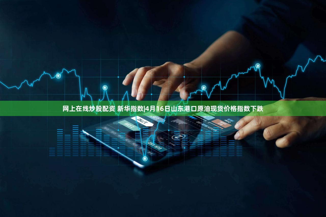 网上在线炒股配资 新华指数|4月16日山东港口原油现货价格指数下跌