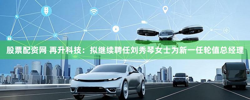 股票配资网 再升科技：拟继续聘任刘秀琴女士为新一任轮值总经理