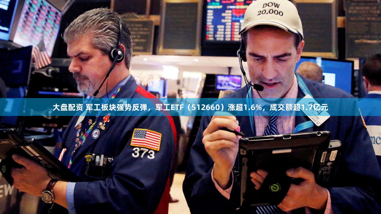 大盘配资 军工板块强势反弹,军工ETF(512660)涨超1.6%,成交额超1.7亿元