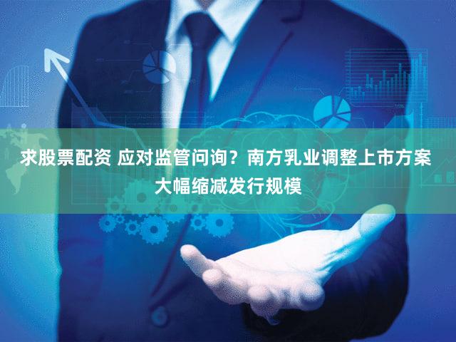 求股票配资 应对监管问询?南方乳业调整上市方案 大幅缩减发行规模