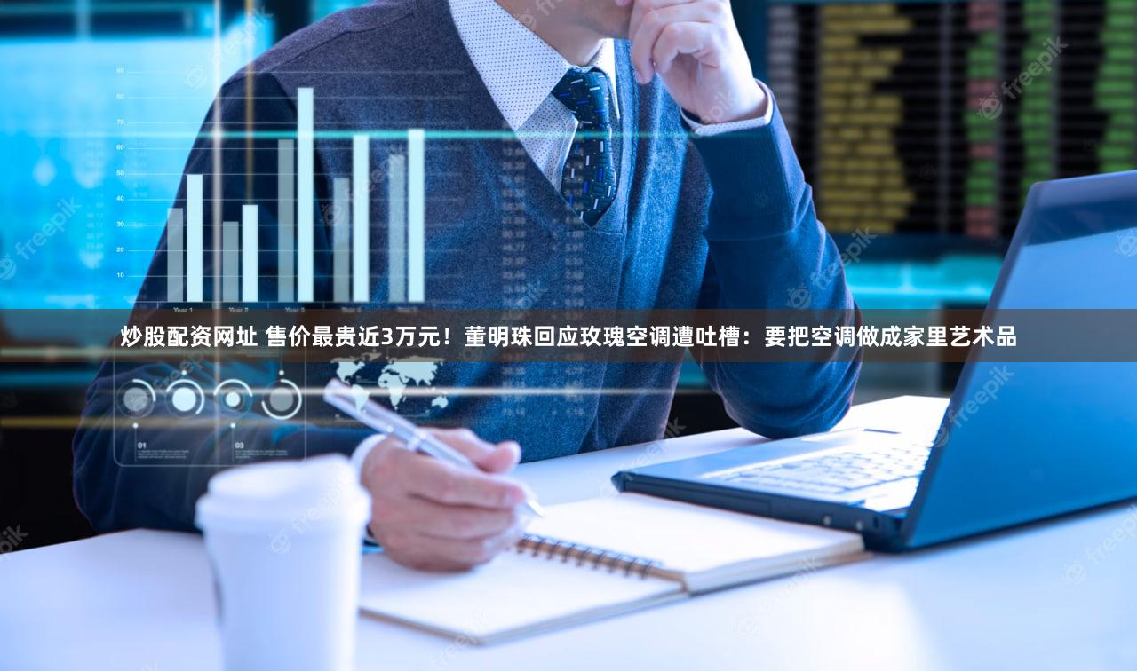 炒股配资网址 售价最贵近3万元！董明珠回应玫瑰空调遭吐槽：要把空调做成家里艺术品