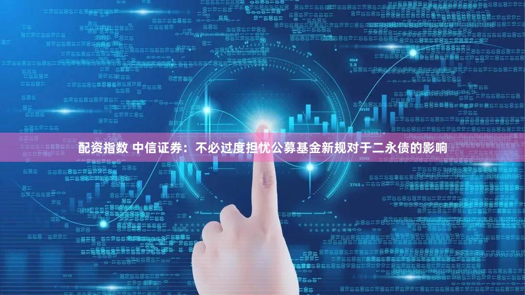 配资指数 中信证券:不必过度担忧公募基金新规对于二永债的影响