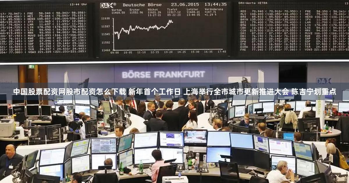 中国股票配资网股市配资怎么下载 新年首个工作日 上海举行全市城市更新推进大会 陈吉宁划重点