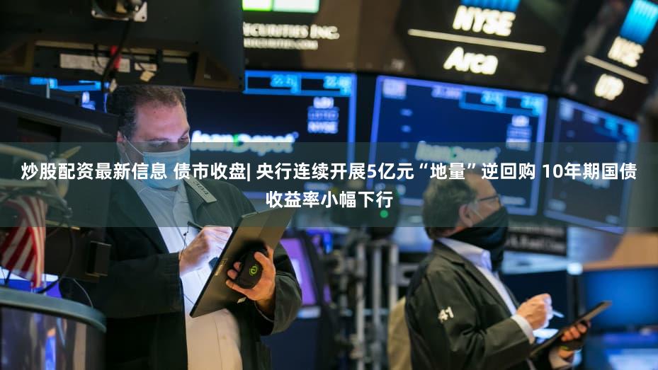 炒股配资最新信息 债市收盘| 央行连续开展5亿元“地量”逆回购 10年期国债收益率小幅下行