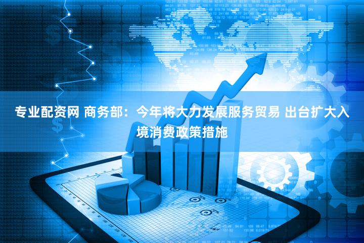 专业配资网 商务部:今年将大力发展服务贸易 出台扩大入境消费政策措施
