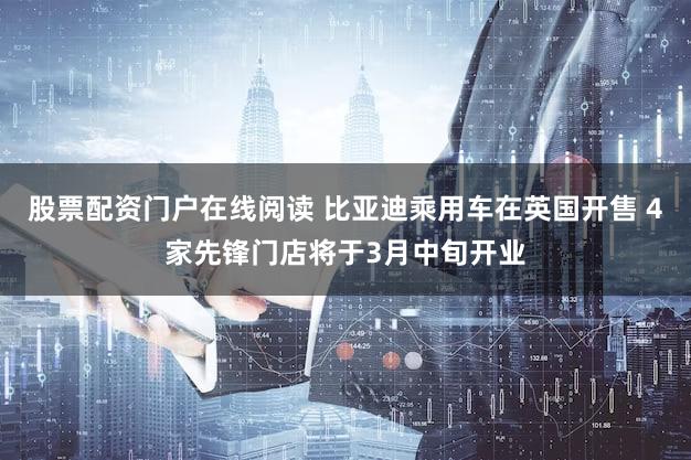 股票配资门户在线阅读 比亚迪乘用车在英国开售 4家先锋门店将于3月中旬开业