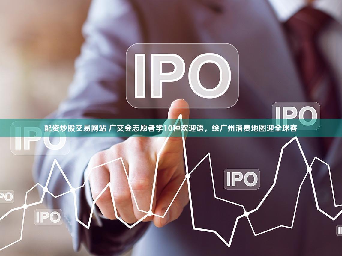 配资炒股交易网站 广交会志愿者学10种欢迎语，绘广州消费地图迎全球客
