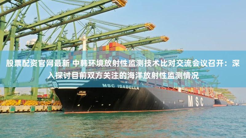 股票配资官网最新 中韩环境放射性监测技术比对交流会议召开：深入探讨目前双方关注的海洋放射性监测情况