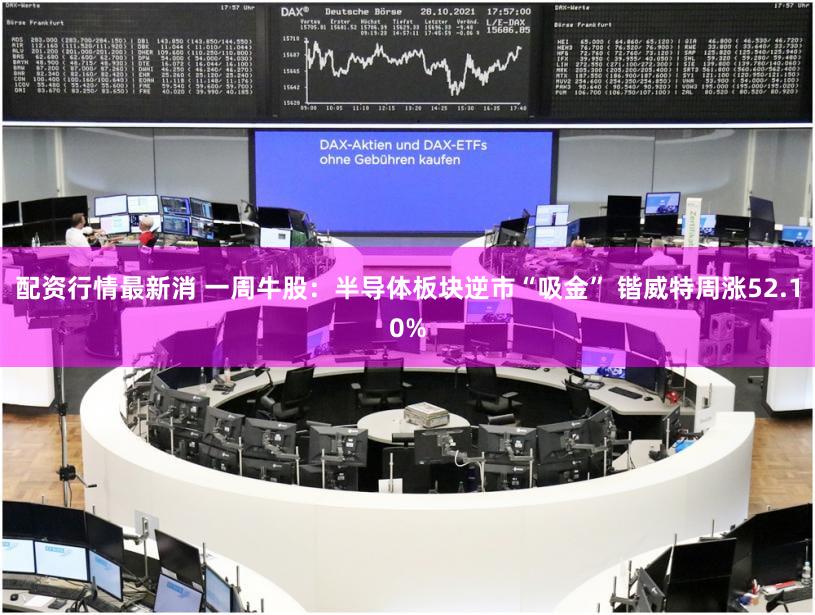 配资行情最新消 一周牛股：半导体板块逆市“吸金” 锴威特周涨52.10%