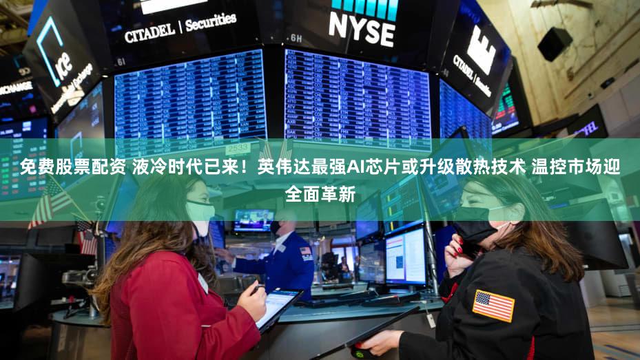 免费股票配资 液冷时代已来！英伟达最强AI芯片或升级散热技术 温控市场迎全面革新