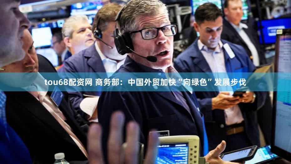 tou68配资网 商务部:中国外贸加快“向绿色”发展步伐