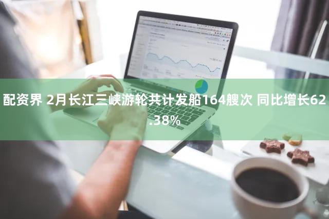 配资界 2月长江三峡游轮共计发船164艘次 同比增长62.38%