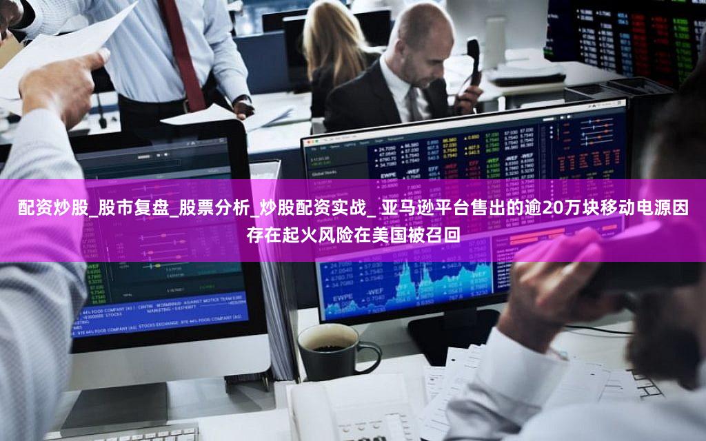 配资炒股_股市复盘_股票分析_炒股配资实战_ 亚马逊平台售出的逾20万块移动电源因存在起火风险在美国被召回