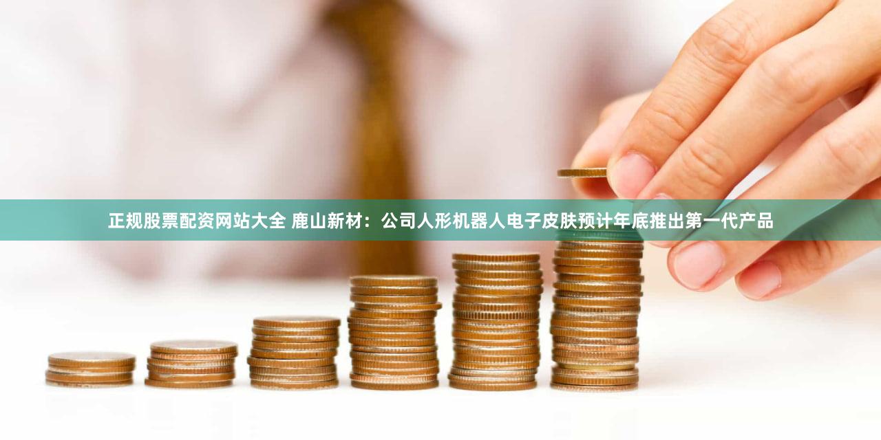 正规股票配资网站大全 鹿山新材：公司人形机器人电子皮肤预计年底推出第一代产品