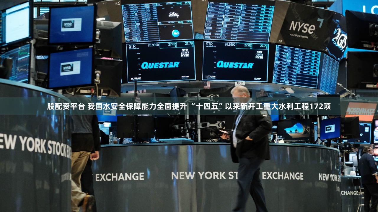 股配资平台 我国水安全保障能力全面提升 “十四五”以来新开工重大水利工程172项