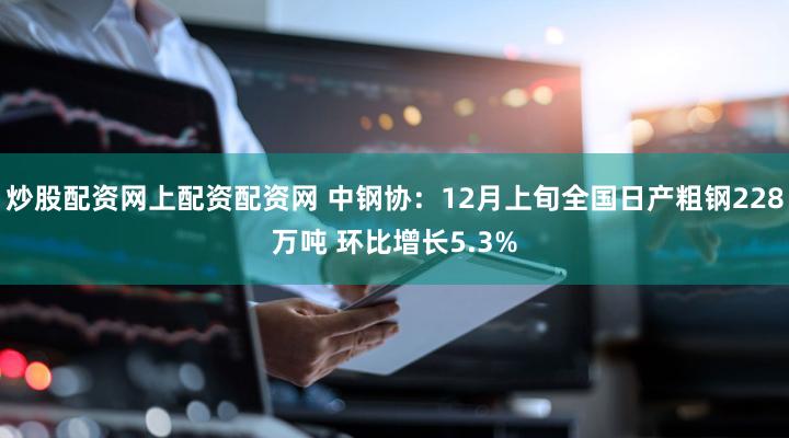 炒股配资网上配资配资网 中钢协：12月上旬全国日产粗钢228万吨 环比增长5.3%