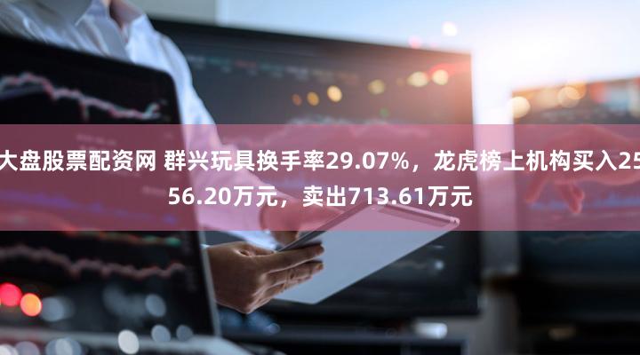 大盘股票配资网 群兴玩具换手率29.07%，龙虎榜上机构买入2556.20万元，卖出713.61万元