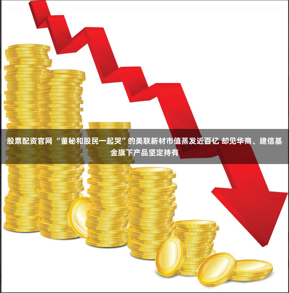 股票配资官网 “董秘和股民一起哭”的美联新材市值蒸发近百亿 却见华商、建信基金旗下产品坚定持有