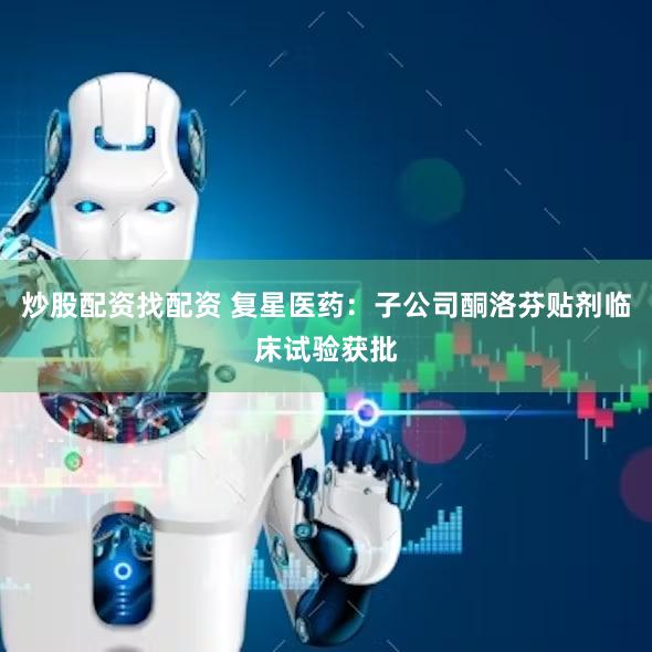 炒股配资找配资 复星医药：子公司酮洛芬贴剂临床试验获批