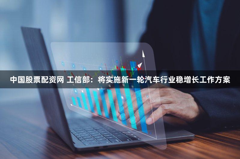中国股票配资网 工信部：将实施新一轮汽车行业稳增长工作方案