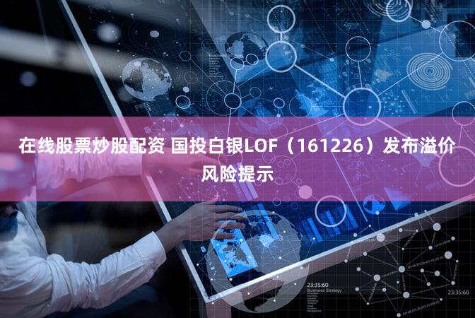 在线股票炒股配资 国投白银LOF（161226）发布溢价风险提示